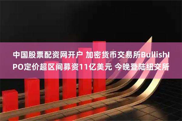 中国股票配资网开户 加密货币交易所BullishIPO定价超区间募资11亿美元 今晚登陆纽交所
