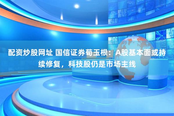 配资炒股网址 国信证券荀玉根：A股基本面或持续修复，科技股仍是市场主线