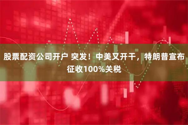 股票配资公司开户 突发！中美又开干，特朗普宣布征收100%关税