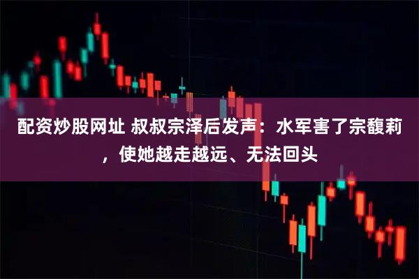 配资炒股网址 叔叔宗泽后发声：水军害了宗馥莉，使她越走越远、无法回头