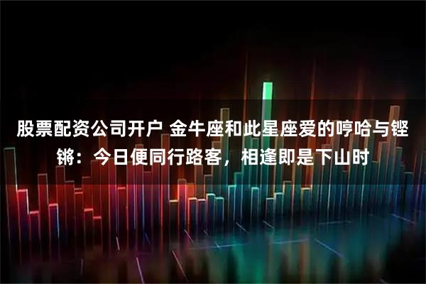 股票配资公司开户 金牛座和此星座爱的哼哈与铿锵：今日便同行路客，相逢即是下山时