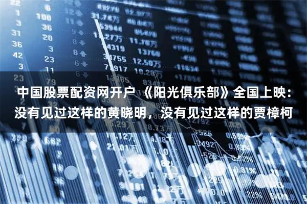 中国股票配资网开户 《阳光俱乐部》全国上映：没有见过这样的黄晓明，没有见过这样的贾樟柯