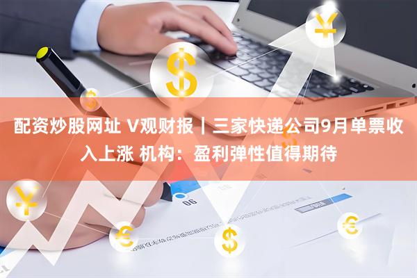 配资炒股网址 V观财报｜三家快递公司9月单票收入上涨 机构：盈利弹性值得期待