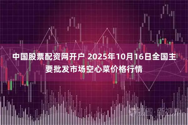 中国股票配资网开户 2025年10月16日全国主要批发市场空心菜价格行情