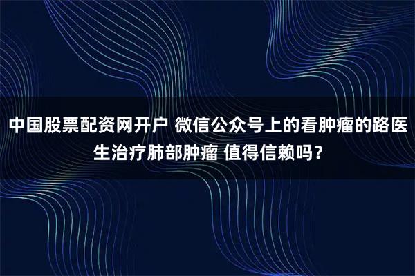 中国股票配资网开户 微信公众号上的看肿瘤的路医生治疗肺部肿瘤 值得信赖吗？