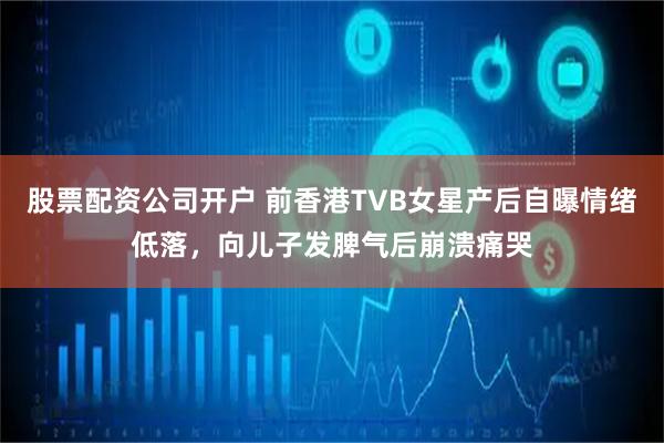 股票配资公司开户 前香港TVB女星产后自曝情绪低落，向儿子发脾气后崩溃痛哭