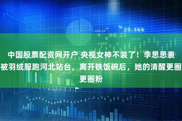 中国股票配资网开户 央视女神不装了！李思思裹棉被羽绒服跑河北站台，离开铁饭碗后，她的清醒更圈粉