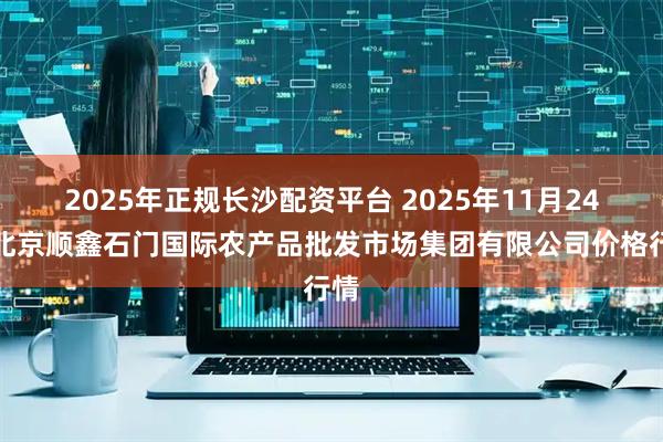 2025年正规长沙配资平台 2025年11月24日北京顺鑫石门国际农产品批发市场集团有限公司价格行情