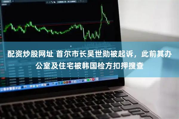配资炒股网址 首尔市长吴世勋被起诉，此前其办公室及住宅被韩国检方扣押搜查