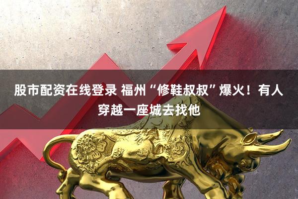 股市配资在线登录 福州“修鞋叔叔”爆火！有人穿越一座城去找他
