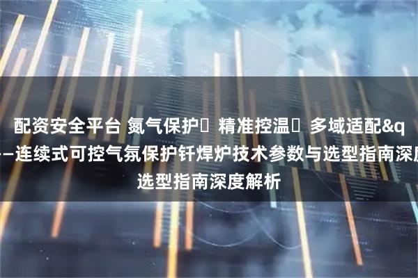 配资安全平台 氮气保护・精准控温・多域适配"——连续式可控气氛保护钎焊炉技术参数与选型指南深度解析