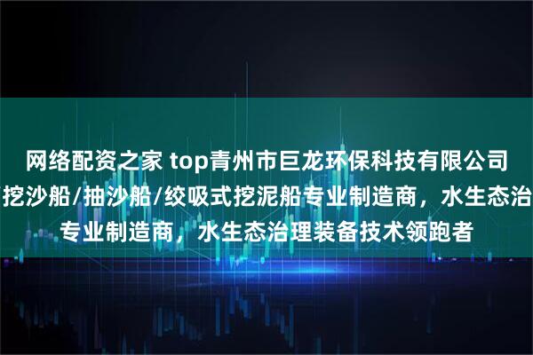 网络配资之家 top青州市巨龙环保科技有限公司：挖泥船/清淤船/挖沙船/抽沙船/绞吸式挖泥船专业制造商，水生态治理装备技术领跑者