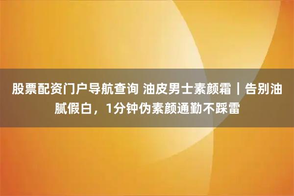 股票配资门户导航查询 油皮男士素颜霜｜告别油腻假白，1分钟伪素颜通勤不踩雷