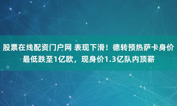 股票在线配资门户网 表现下滑！德转预热萨卡身价最低跌至1亿欧，现身价1.3亿队内顶薪