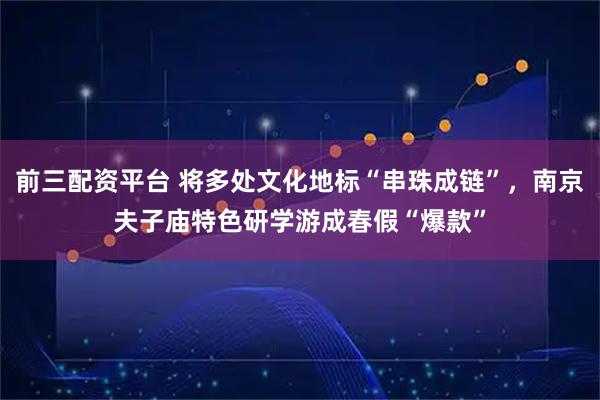 前三配资平台 将多处文化地标“串珠成链”，南京夫子庙特色研学游成春假“爆款”