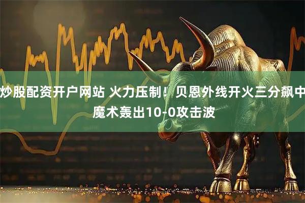 炒股配资开户网站 火力压制！贝恩外线开火三分飙中 魔术轰出10-0攻击波
