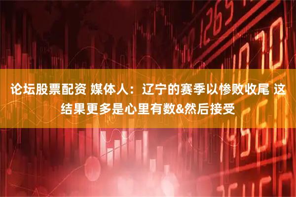 论坛股票配资 媒体人：辽宁的赛季以惨败收尾 这结果更多是心里有数&然后接受