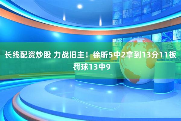 长线配资炒股 力战旧主！徐昕5中2拿到13分11板 罚球13中9