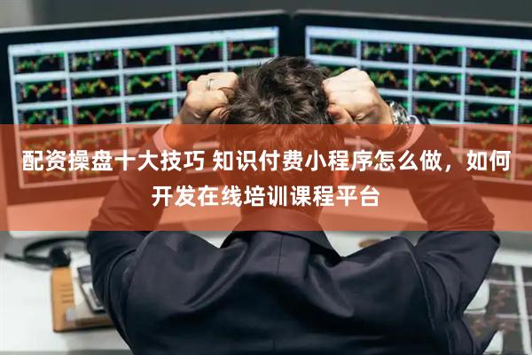 配资操盘十大技巧 知识付费小程序怎么做，如何开发在线培训课程平台