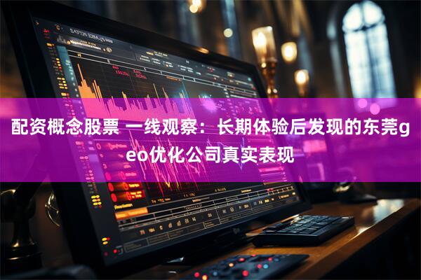 配资概念股票 一线观察：长期体验后发现的东莞geo优化公司真实表现