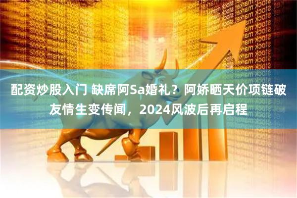 配资炒股入门 缺席阿Sa婚礼？阿娇晒天价项链破友情生变传闻，2024风波后再启程