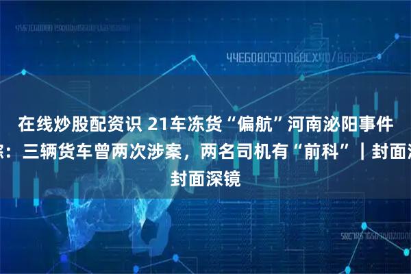 在线炒股配资识 21车冻货“偏航”河南泌阳事件追踪：三辆货车曾两次涉案，两名司机有“前科”｜封面深镜