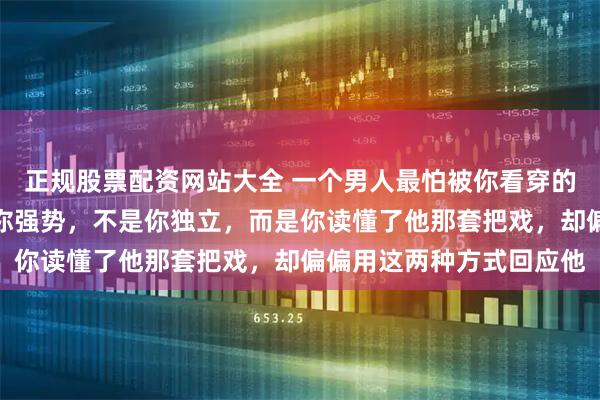 正规股票配资网站大全 一个男人最怕被你看穿的事：他最受不了的不是你强势，不是你独立，而是你读懂了他那套把戏，却偏偏用这两种方式回应他