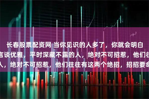 长春股票配资网 当你见识的人多了，你就会明白，凡是那些气质出众，言谈优雅，平时深藏不露的人，绝对不可招惹，他们往往有这两个绝招，招招要命