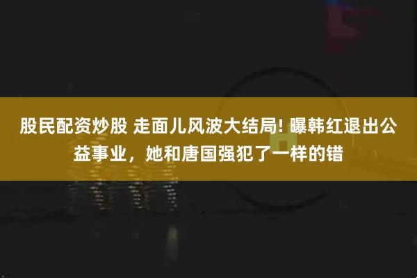 股民配资炒股 走面儿风波大结局! 曝韩红退出公益事业，她和唐国强犯了一样的错
