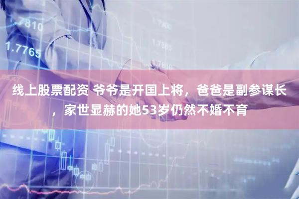 线上股票配资 爷爷是开国上将，爸爸是副参谋长，家世显赫的她53岁仍然不婚不育