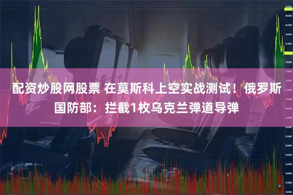 配资炒股网股票 在莫斯科上空实战测试！俄罗斯国防部：拦截1枚乌克兰弹道导弹
