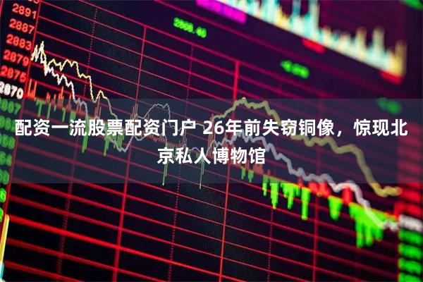 配资一流股票配资门户 26年前失窃铜像，惊现北京私人博物馆
