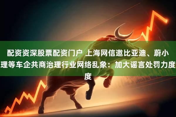 配资资深股票配资门户 上海网信邀比亚迪、蔚小理等车企共商治理行业网络乱象：加大谣言处罚力度