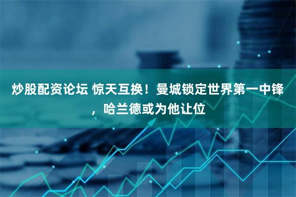 炒股配资论坛 惊天互换！曼城锁定世界第一中锋，哈兰德或为他让位