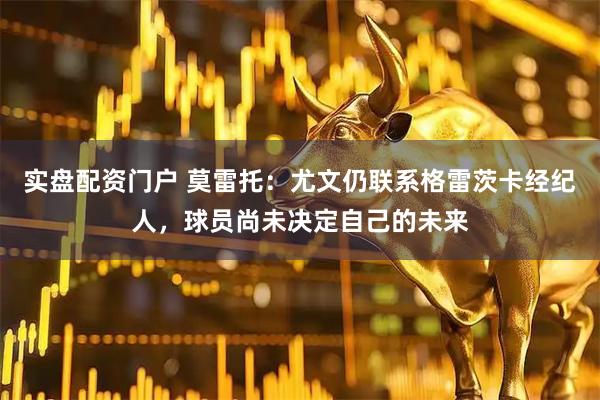 实盘配资门户 莫雷托：尤文仍联系格雷茨卡经纪人，球员尚未决定自己的未来
