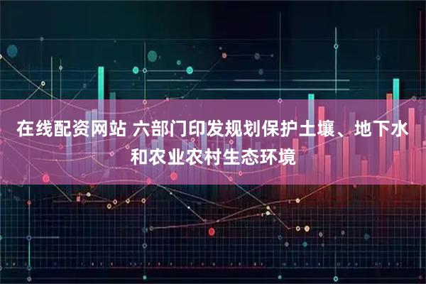 在线配资网站 六部门印发规划保护土壤、地下水和农业农村生态环境