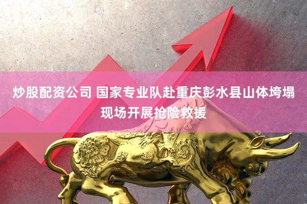 炒股配资公司 国家专业队赴重庆彭水县山体垮塌现场开展抢险救援