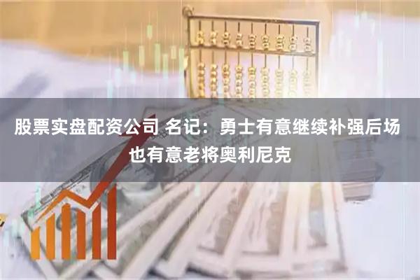 股票实盘配资公司 名记：勇士有意继续补强后场 也有意老将奥利尼克