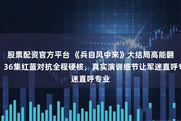 股票配资官方平台 《兵自风中来》大结局高能翻盘！36集红蓝对抗全程硬核，真实演训细节让军迷直呼专业