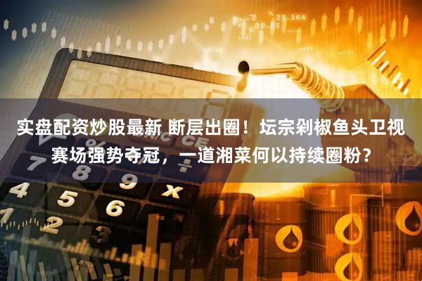 实盘配资炒股最新 断层出圈！坛宗剁椒鱼头卫视赛场强势夺冠，一道湘菜何以持续圈粉？
