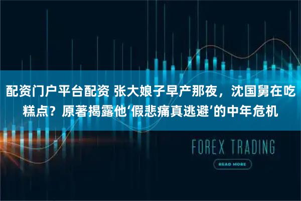 配资门户平台配资 张大娘子早产那夜,沈国舅在吃糕点?原著揭露他‘假悲痛真逃避’的中年危机