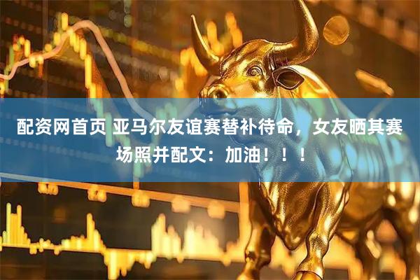 配资网首页 亚马尔友谊赛替补待命，女友晒其赛场照并配文：加油！！！