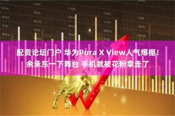 配资论坛门户 华为Pura X View人气爆棚！余承东一下舞台 手机就被花粉拿走了