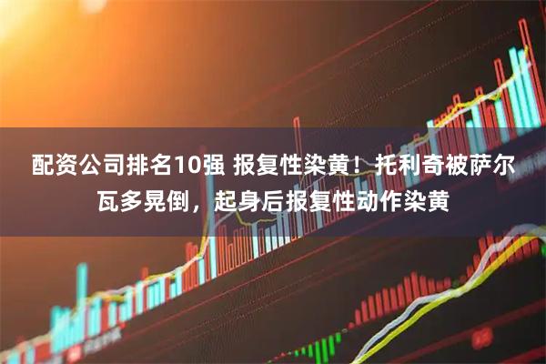 配资公司排名10强 报复性染黄！托利奇被萨尔瓦多晃倒，起身后报复性动作染黄
