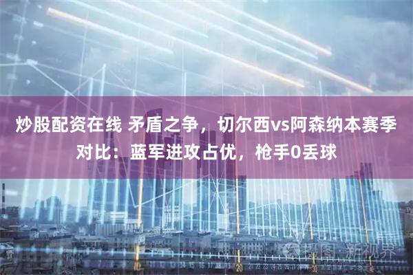 炒股配资在线 矛盾之争，切尔西vs阿森纳本赛季对比：蓝军进攻占优，枪手0丢球