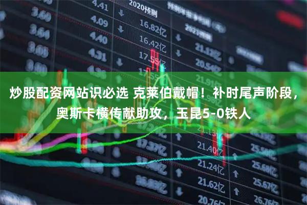 炒股配资网站识必选 克莱伯戴帽！补时尾声阶段，奥斯卡横传献助攻，玉昆5-0铁人