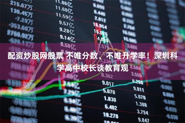 配资炒股网股票 不唯分数、不唯升学率！深圳科学高中校长谈教育观