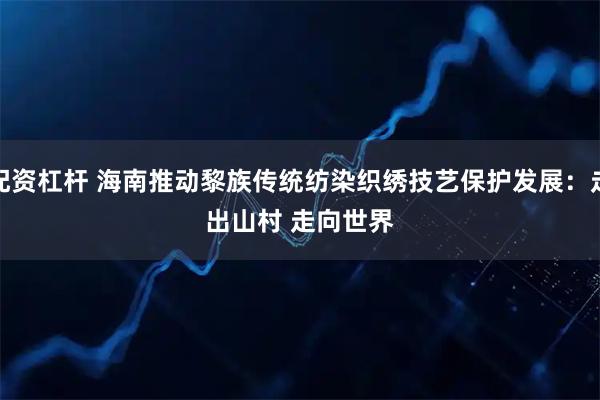 配资杠杆 海南推动黎族传统纺染织绣技艺保护发展：走出山村 走向世界